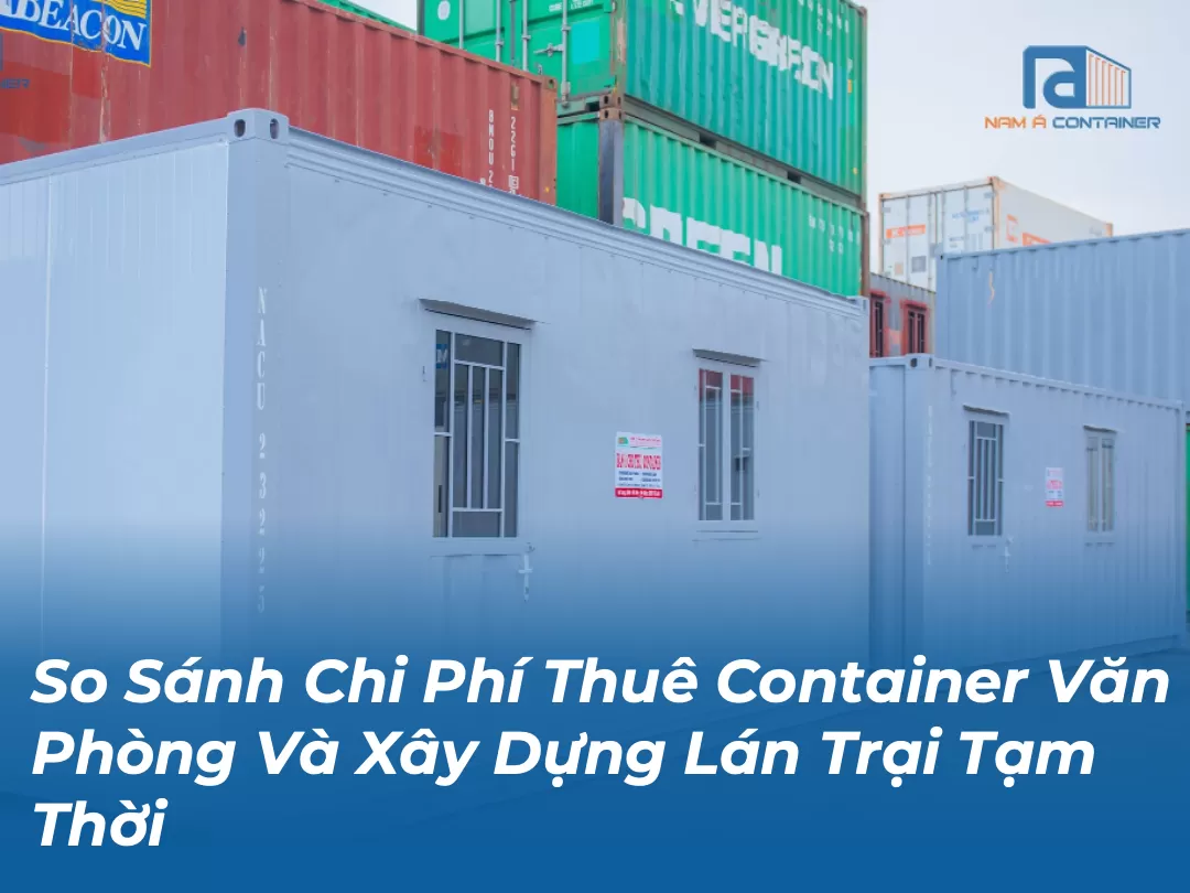 So Sánh Chi Phí Thuê Container Văn Phòng Và Xây Dựng Lán Trại Tạm Thời